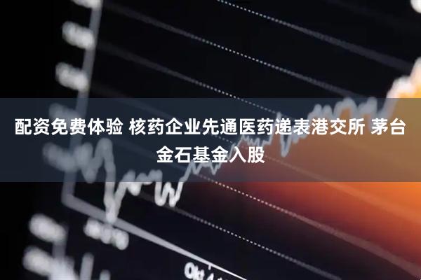 配资免费体验 核药企业先通医药递表港交所 茅台金石基金入股