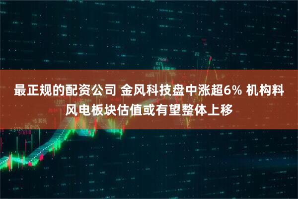 最正规的配资公司 金风科技盘中涨超6% 机构料风电板块估值或有望整体上移