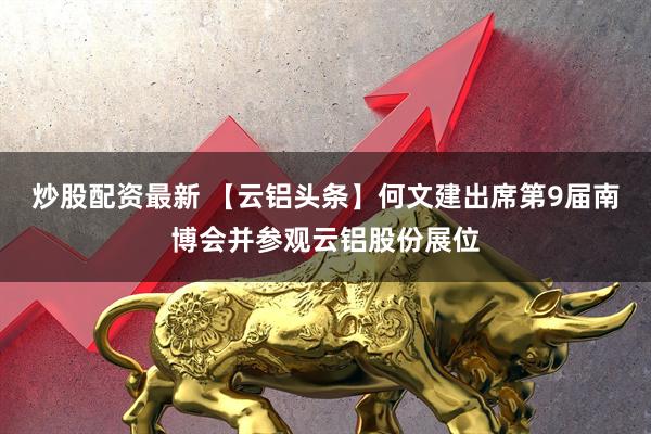 炒股配资最新 【云铝头条】何文建出席第9届南博会并参观云铝股份展位