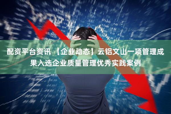 配资平台资讯 【企业动态】云铝文山一项管理成果入选企业质量管理优秀实践案例