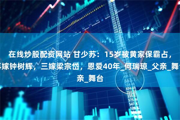在线炒股配资网站 甘少苏：15岁被黄家保霸占，再嫁钟树辉，三嫁梁宗岱，恩爱40年_何瑞琼_父亲_舞台