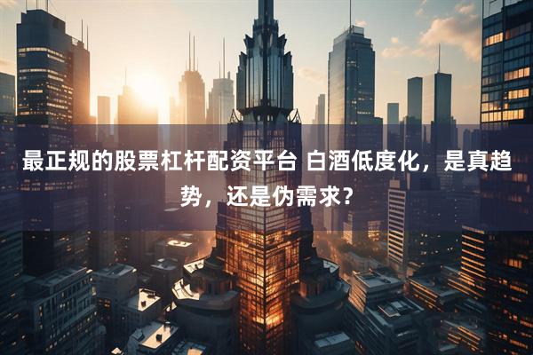 最正规的股票杠杆配资平台 白酒低度化，是真趋势，还是伪需求？