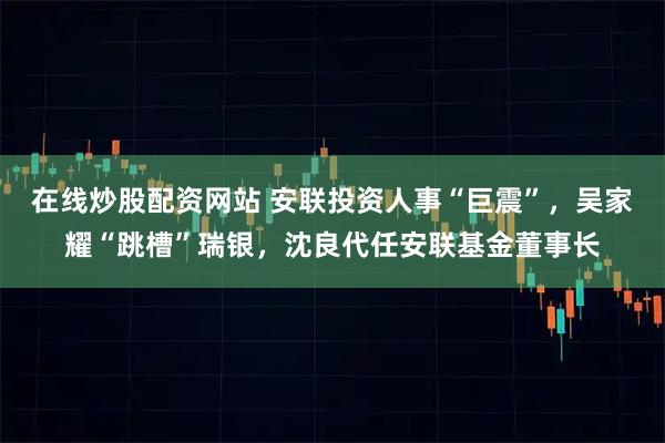 在线炒股配资网站 安联投资人事“巨震”，吴家耀“跳槽”瑞银，沈良代任安联基金董事长