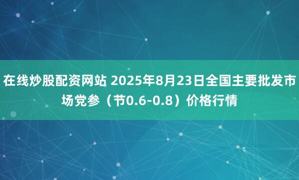 在线炒股配资网站 2025年8月23日全国主要批发市场党参（节0.6-0.8）价格行情