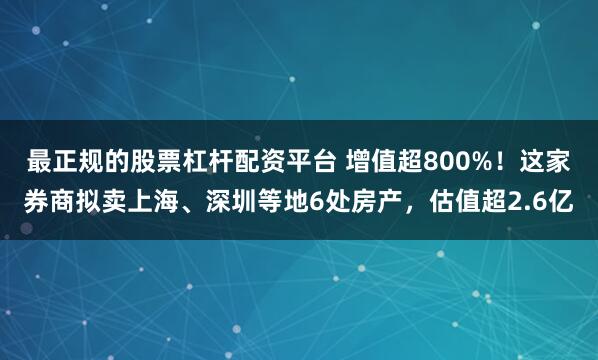最正规的股票杠杆配资平台 增值超800%！这家券商拟卖上海、深圳等地6处房产，估值超2.6亿