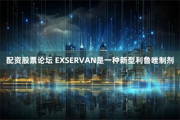 配资股票论坛 EXSERVAN是一种新型利鲁唑制剂