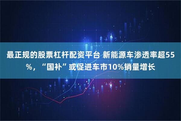 最正规的股票杠杆配资平台 新能源车渗透率超55%，“国补”或促进车市10%销量增长