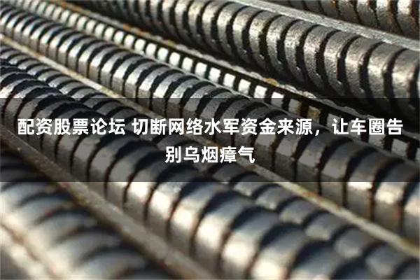 配资股票论坛 切断网络水军资金来源，让车圈告别乌烟瘴气