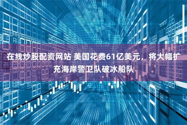 在线炒股配资网站 美国花费61亿美元，将大幅扩充海岸警卫队破冰船队