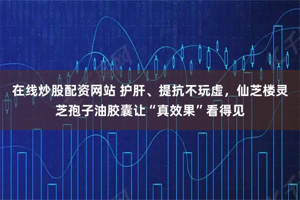 在线炒股配资网站 护肝、提抗不玩虚，仙芝楼灵芝孢子油胶囊让“真效果”看得见
