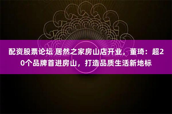 配资股票论坛 居然之家房山店开业，董琦：超20个品牌首进房山，打造品质生活新地标