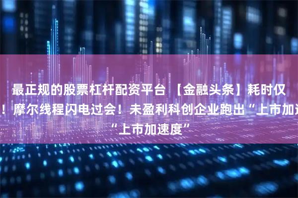 最正规的股票杠杆配资平台 【金融头条】耗时仅88天！摩尔线程闪电过会！未盈利科创企业跑出“上市加速度”