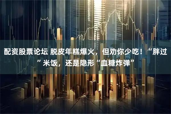 配资股票论坛 脱皮年糕爆火，但劝你少吃！“胖过”米饭，还是隐形“血糖炸弹”