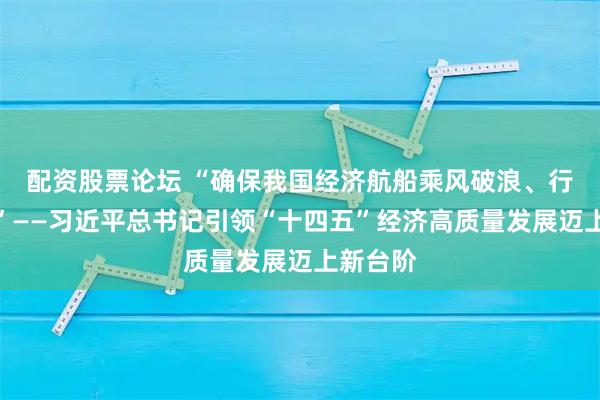 配资股票论坛 “确保我国经济航船乘风破浪、行稳致远”——习近平总书记引领“十四五”经济高质量发展迈上新台阶