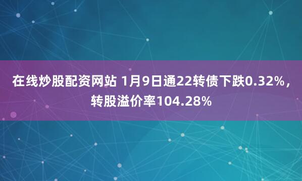 在线炒股配资网站 1月9日通22转债下跌0.32%，转股溢价率104.28%